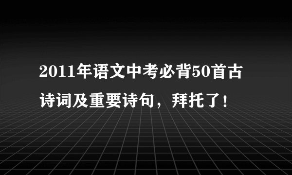 2011年语文中考必背50首古诗词及重要诗句,拜托了!