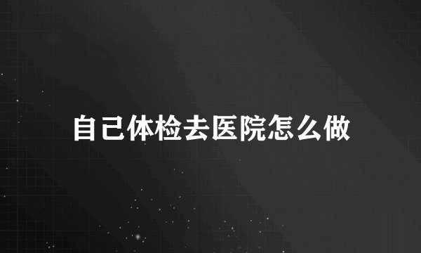 自己体检去医院怎么做