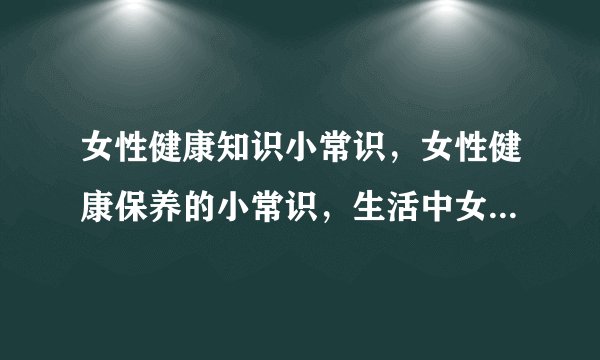 女性健康知识小常识，女性健康保养的小常识，生活中女人须知的常识，4大因素帮你解开疑惑
