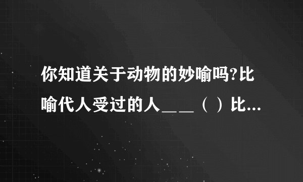 你知道关于动物的妙喻吗?比喻代人受过的人＿＿（）比喻恩将仇报的人＿＿（）
