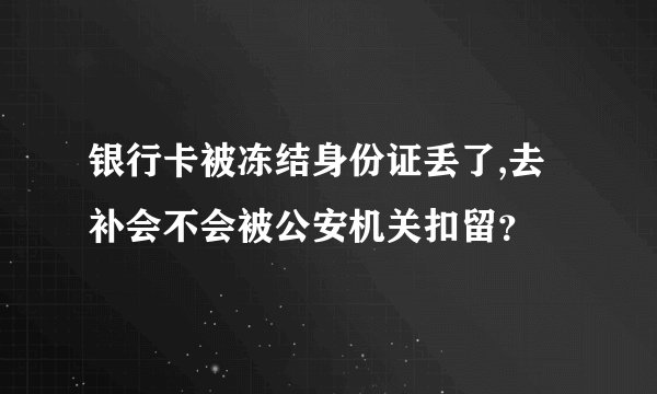 银行卡被冻结身份证丢了,去补会不会被公安机关扣留？