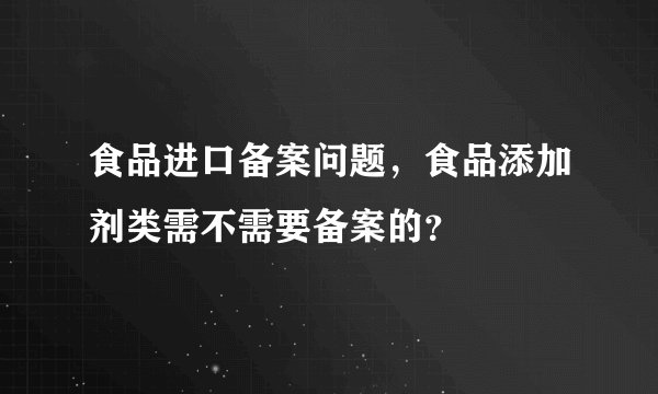 食品进口备案问题,食品添加剂类需不需要备案的?