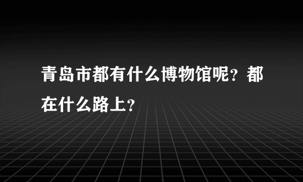 青岛市都有什么博物馆呢?都在什么路上?