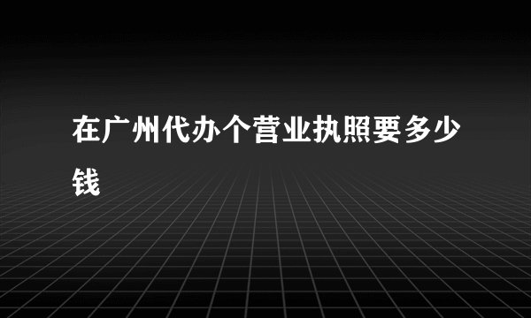 在广州代办个营业执照要多少钱