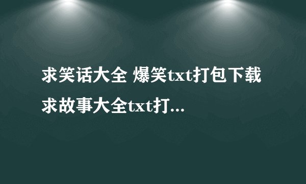 求笑话大全 爆笑txt打包下载 求故事大全txt打包下载 ?