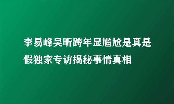 李易峰吴昕跨年显尴尬是真是假独家专访揭秘事情真相