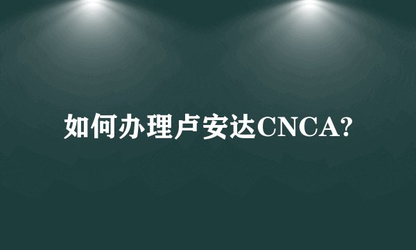 如何办理卢安达CNCA?
