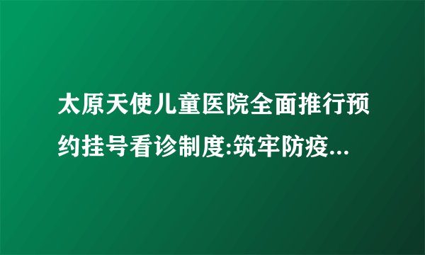 太原天使儿童医院全面推行预约挂号看诊制度:筑牢防疫的铜墙铁壁