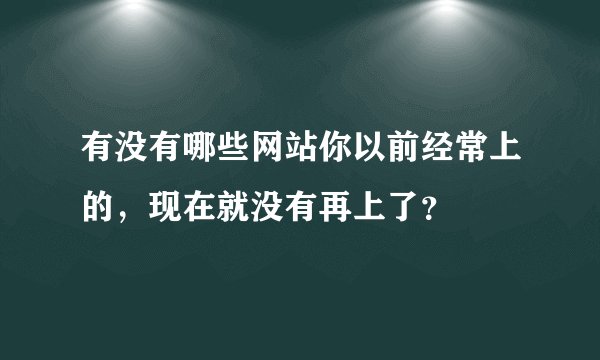 有没有哪些网站你以前经常上的,现在就没有再上了?