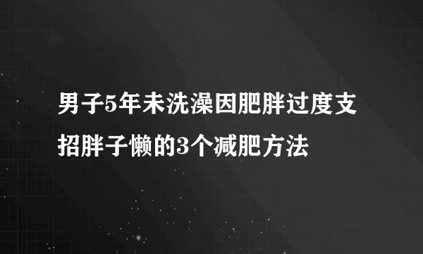 男子5年未洗澡因肥胖过度支招胖子懒的3个减肥方法