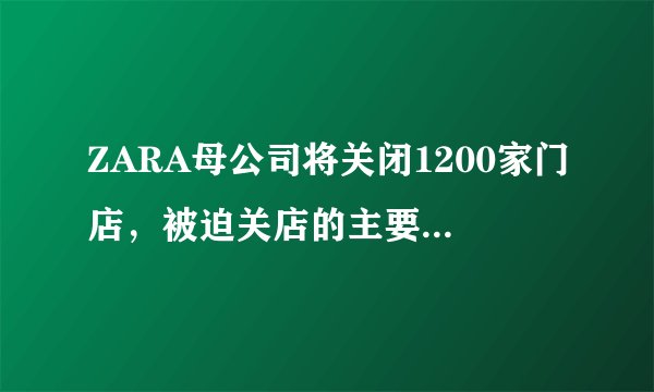 ZARA母公司将关闭1200家门店,被迫关店的主要原因是什么?