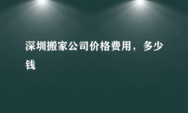 深圳搬家公司价格费用，多少钱
