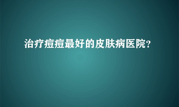 治疗痘痘最好的皮肤病医院？