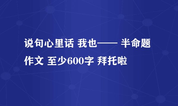 说句心里话 我也—— 半命题作文 至少600字 拜托啦