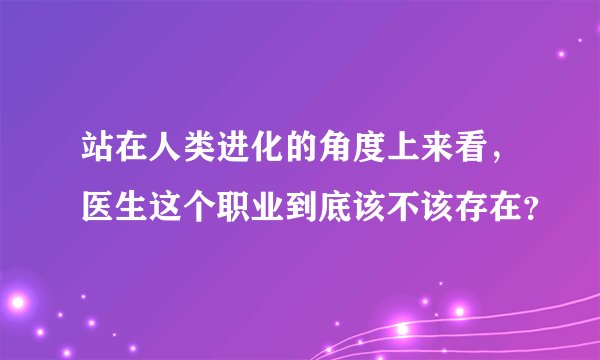 站在人类进化的角度上来看,医生这个职业到底该不该存在?