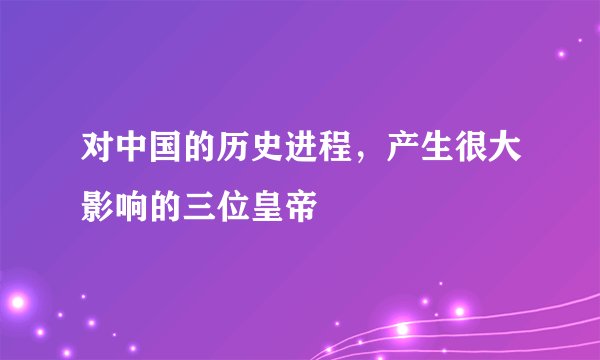 对中国的历史进程,产生很大影响的三位皇帝