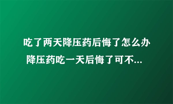 吃了两天降压药后悔了怎么办 降压药吃一天后悔了可不可以不吃