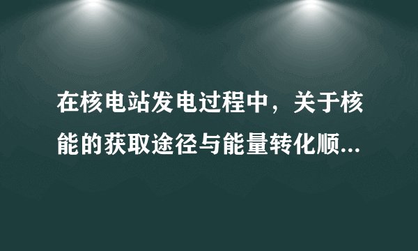 在核电站发电过程中，关于核能的获取途径与能量转化顺序如下：