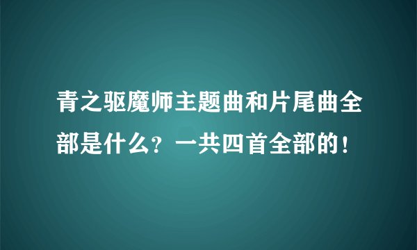 青之驱魔师主题曲和片尾曲全部是什么？一共四首全部的！