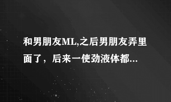 和男朋友ML,之后男朋友弄里面了，后来一使劲液体都出来了，好几次这样，会怀孕吗？
