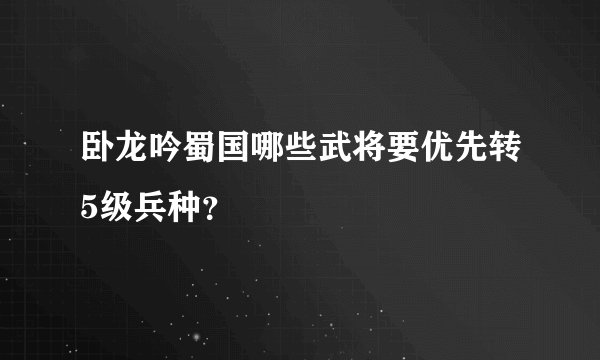 卧龙吟蜀国哪些武将要优先转5级兵种？