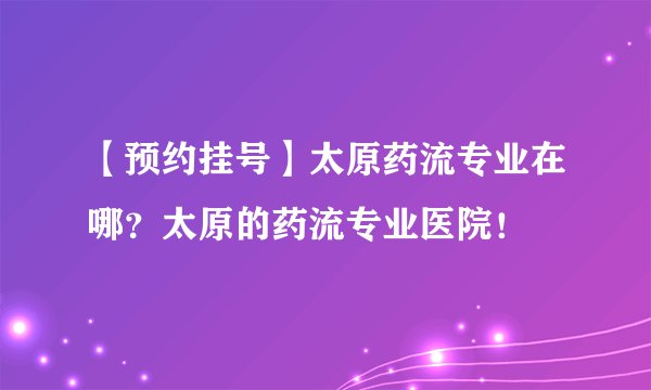 【预约挂号】太原药流专业在哪？太原的药流专业医院！