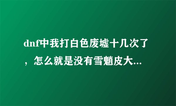 dnf中我打白色废墟十几次了，怎么就是没有雪魈皮大衣，这个到底怎么获得啊