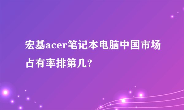 宏基acer笔记本电脑中国市场占有率排第几?