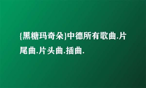 {黑糖玛奇朵}中德所有歌曲.片尾曲.片头曲.插曲.