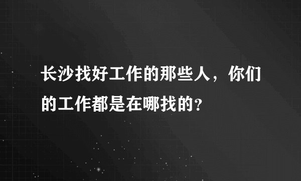 长沙找好工作的那些人，你们的工作都是在哪找的？