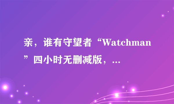 亲，谁有守望者“Watchman”四小时无删减版，百度网盘最好，感激不尽。