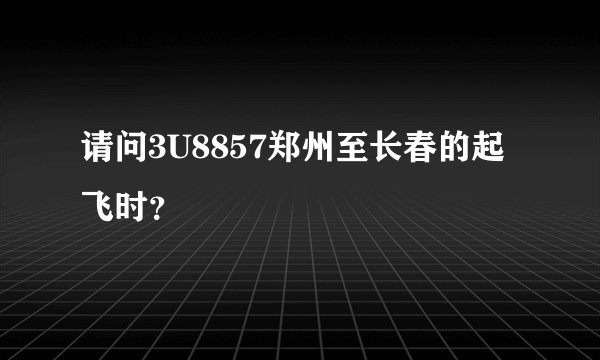 请问3U8857郑州至长春的起飞时？