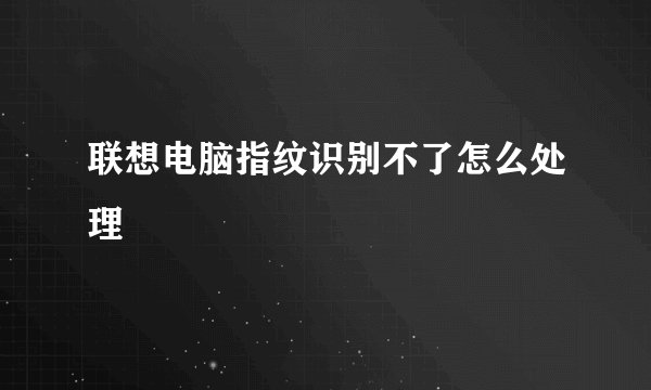 联想电脑指纹识别不了怎么处理