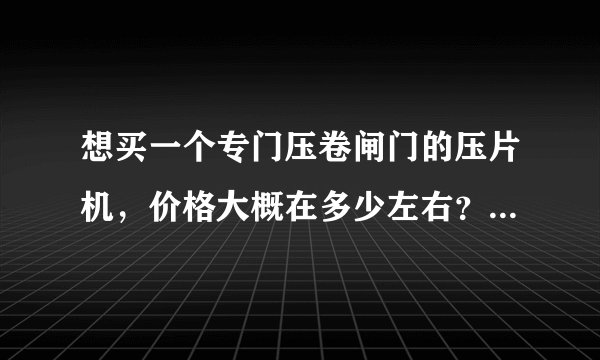 想买一个专门压卷闸门的压片机，价格大概在多少左右？非诚勿扰。