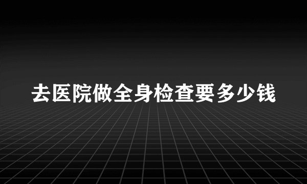 去医院做全身检查要多少钱