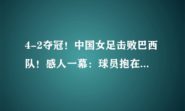 4-2夺冠！中国女足击败巴西队！感人一幕：球员抱在一起疯狂庆祝