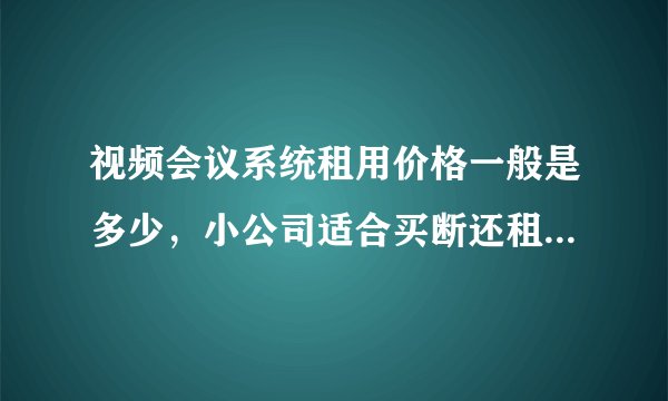 视频会议系统租用价格一般是多少，小公司适合买断还租用模式？