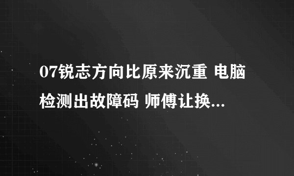 07锐志方向比原来沉重 电脑检测出故障码 师傅让换方向机总成
