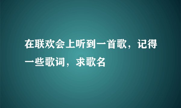 在联欢会上听到一首歌,记得一些歌词,求歌名