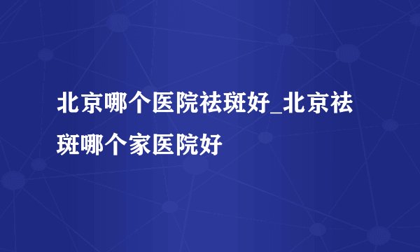 北京哪个医院祛斑好_北京祛斑哪个家医院好
