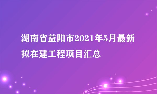 湖南省益阳市2021年5月最新拟在建工程项目汇总