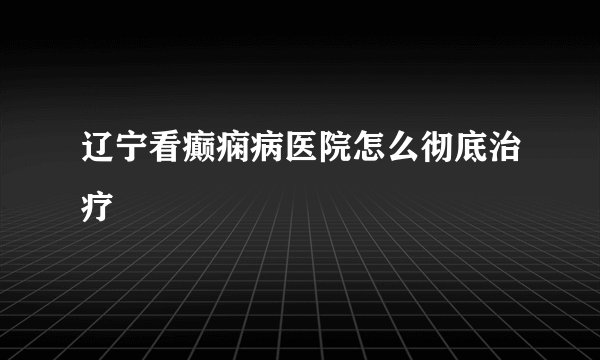 辽宁看癫痫病医院怎么彻底治疗