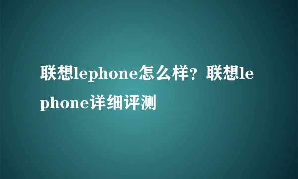 联想lephone怎么样？联想lephone详细评测