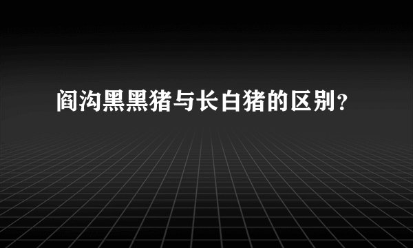 阎沟黑黑猪与长白猪的区别？