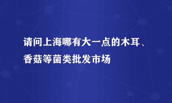 请问上海哪有大一点的木耳、香菇等菌类批发市场