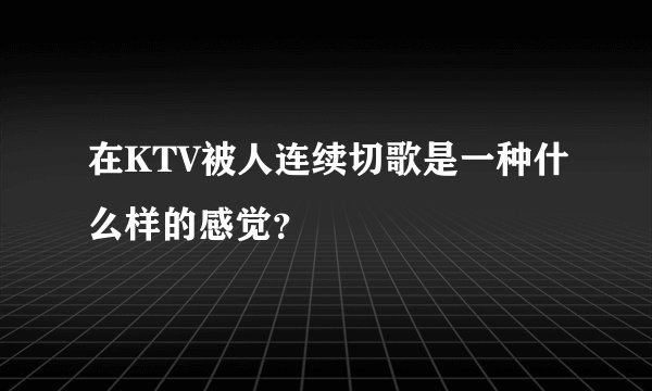 在KTV被人连续切歌是一种什么样的感觉?