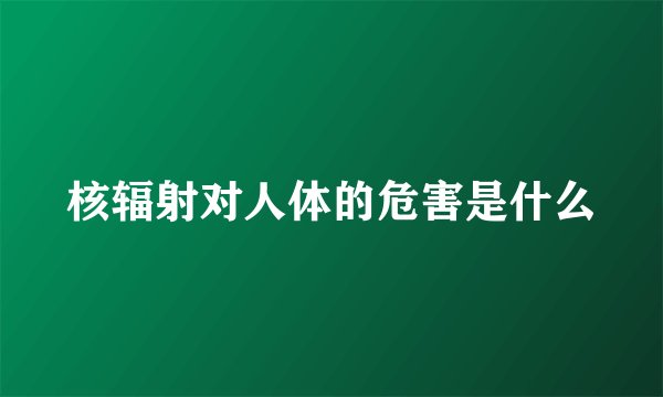 核辐射对人体的危害是什么