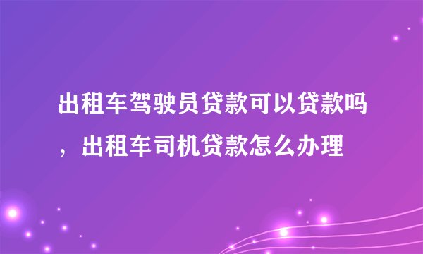 出租车驾驶员贷款可以贷款吗，出租车司机贷款怎么办理