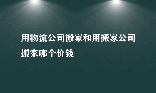 用物流公司搬家和用搬家公司搬家哪个价钱