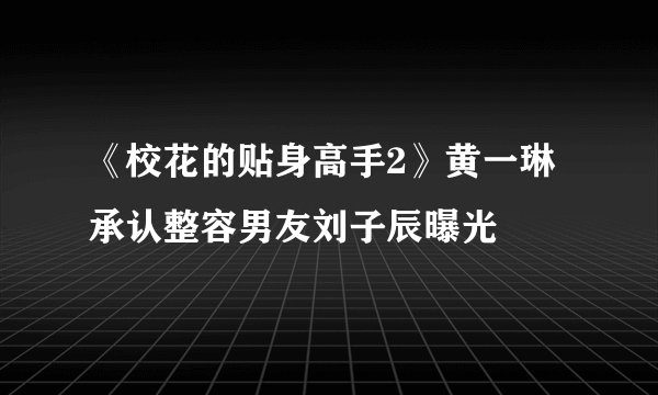 《校花的贴身高手2》黄一琳承认整容男友刘子辰曝光